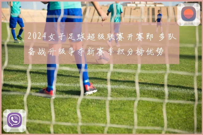 2024女子足球超级联赛开赛即 多队备战升级争夺新赛季积分榜优势