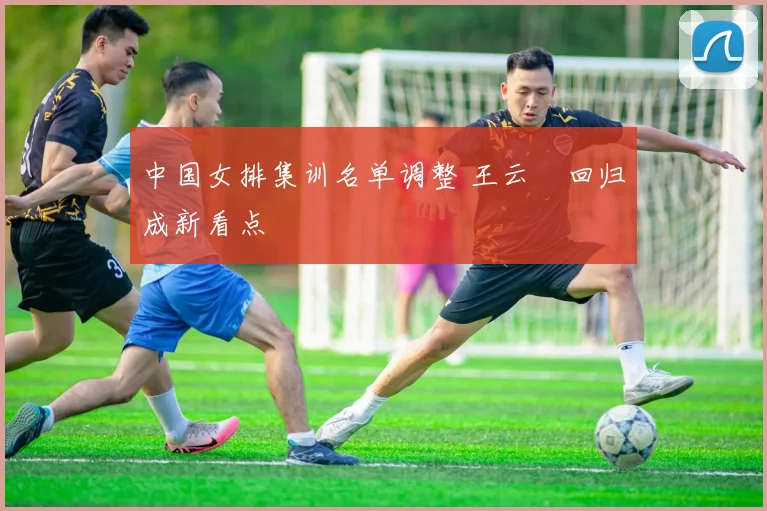 中国女排集训名单调整 王云蕗回归成新看点
