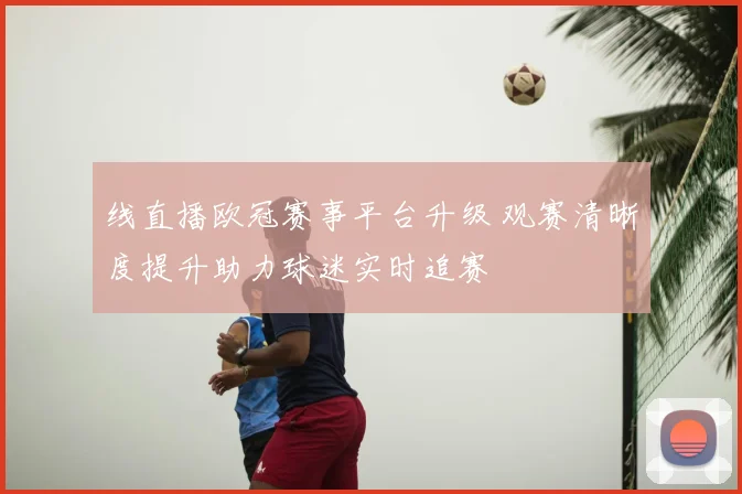 线直播欧冠赛事平台升级 观赛清晰度提升助力球迷实时追赛