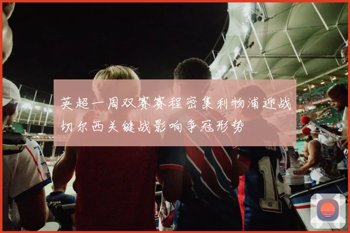 英超一周双赛赛程密集利物浦迎战切尔西关键战影响争冠形势