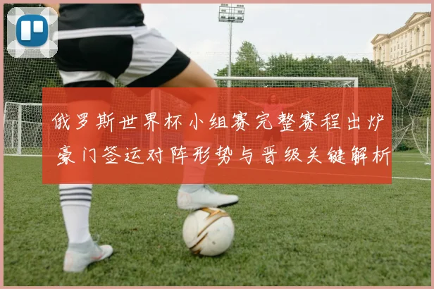 俄罗斯世界杯小组赛完整赛程出炉 豪门签运对阵形势与晋级关键解析