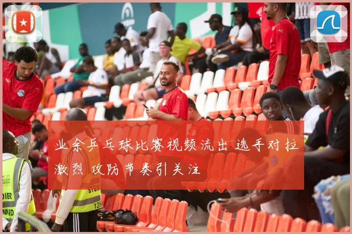 业余乒乓球比赛视频流出 选手对拉激烈 攻防节奏引关注