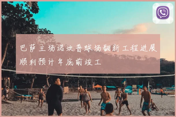 巴萨主场诺坎普球场翻新工程进展顺利预计年底前竣工