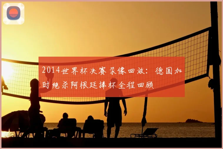 2014世界杯决赛录像回放:德国加时绝杀阿根廷捧杯全程回顾