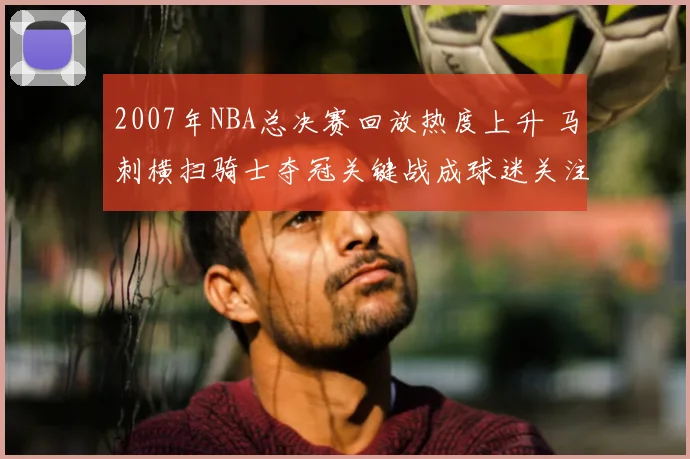 2007年NBA总决赛回放热度上升 马刺横扫骑士夺冠关键战成球迷关注焦点