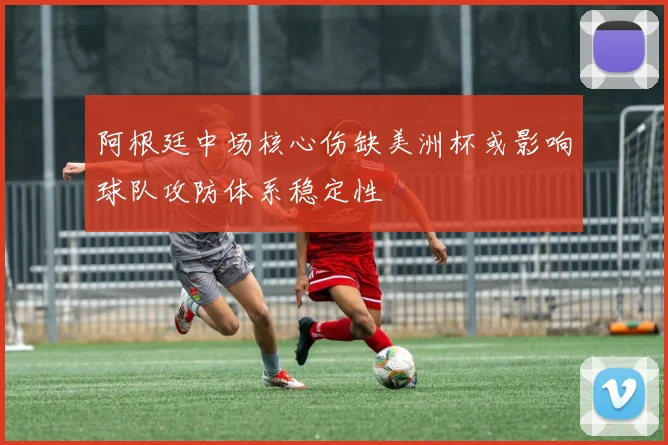 阿根廷中场核心伤缺美洲杯或影响球队攻防体系稳定性