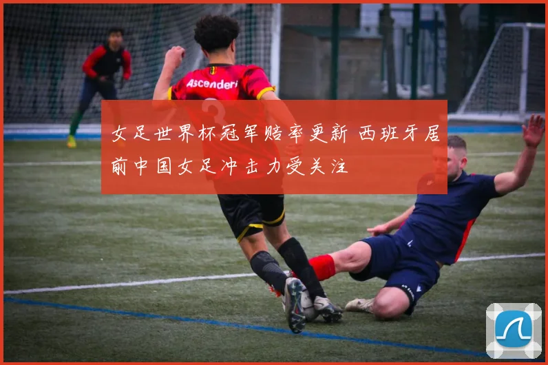 女足世界杯冠军赔率更新 西班牙居前中国女足冲击力受关注