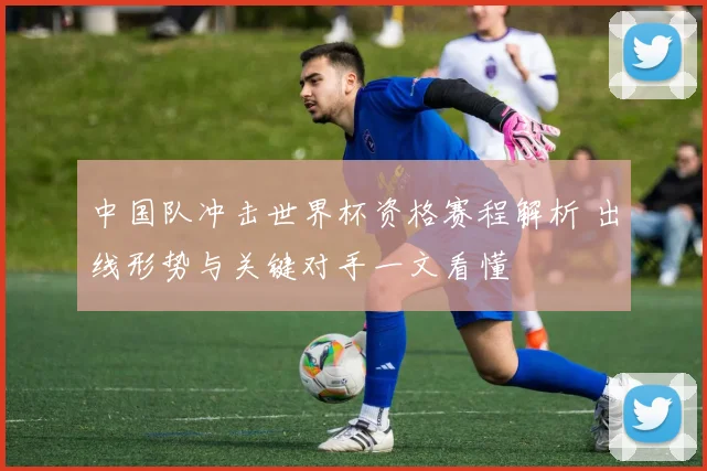 中国队冲击世界杯资格赛程解析 出线形势与关键对手一文看懂