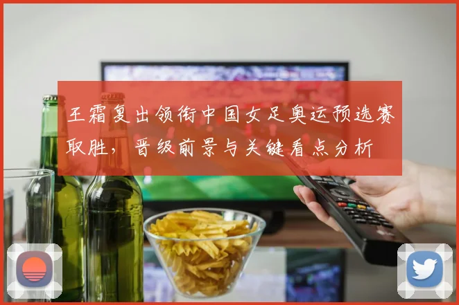 王霜复出领衔中国女足奥运预选赛取胜，晋级前景与关键看点分析