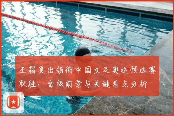 王霜复出领衔中国女足奥运预选赛取胜，晋级前景与关键看点分析