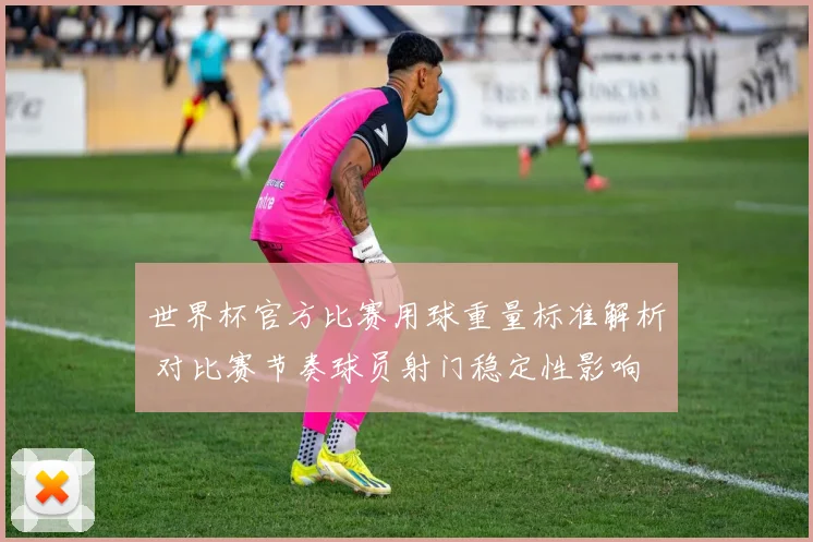 世界杯官方比赛用球重量标准解析 对比赛节奏球员射门稳定性影响