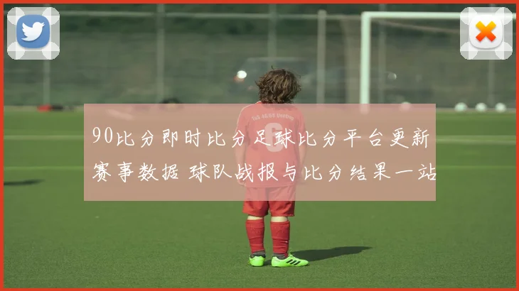 90比分即时比分足球比分平台更新赛事数据 球队战报与比分结果一站掌握