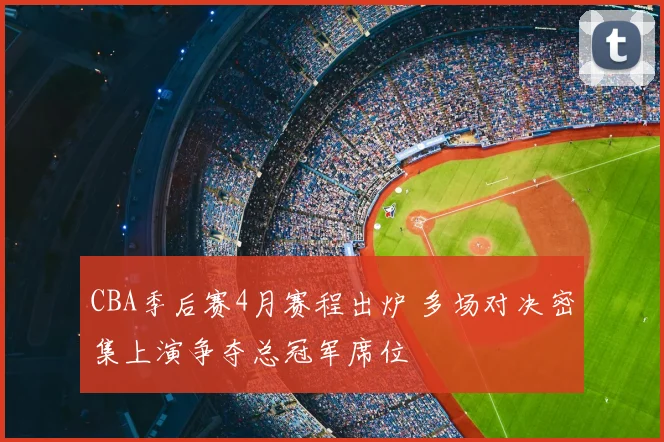 CBA季后赛4月赛程出炉 多场对决密集上演争夺总冠军席位