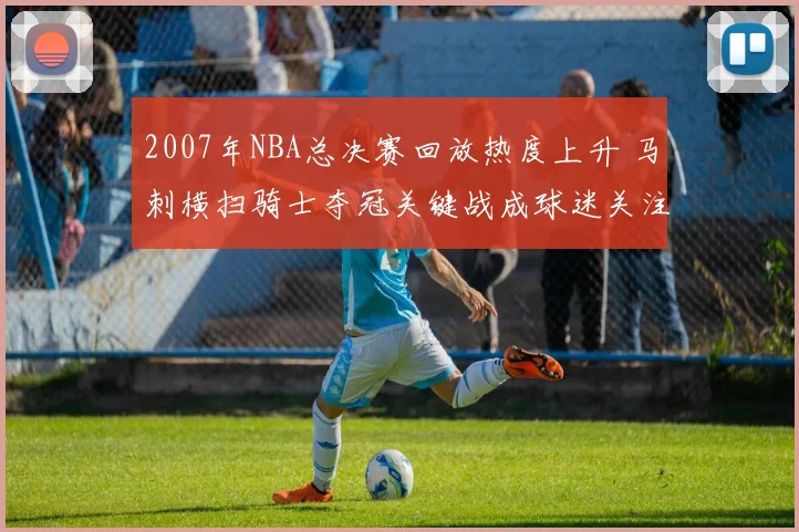 2007年NBA总决赛回放热度上升 马刺横扫骑士夺冠关键战成球迷关注焦点