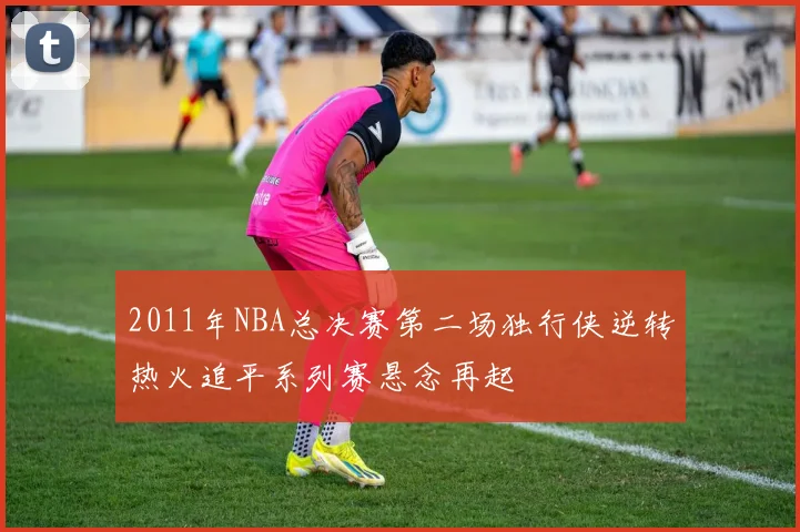 2011年NBA总决赛第二场独行侠逆转热火追平系列赛悬念再起