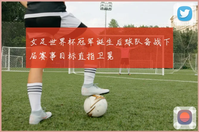 女足世界杯冠军诞生后球队备战下届赛事目标直指卫冕