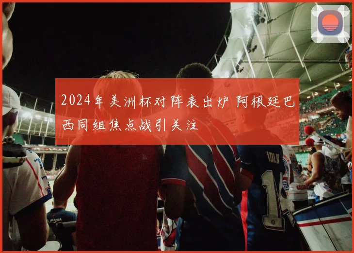 2024年美洲杯对阵表出炉 阿根廷巴西同组焦点战引关注