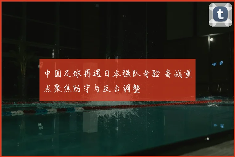 中国足球再遇日本强队考验 备战重点聚焦防守与反击调整