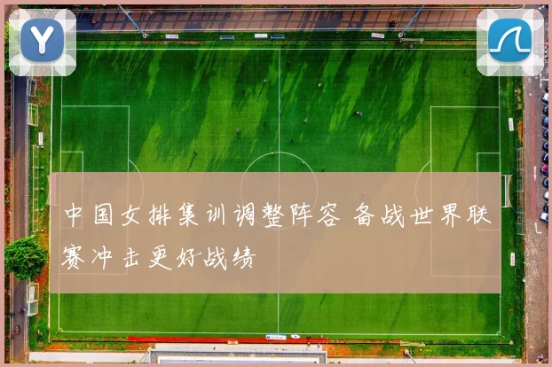 中国女排集训调整阵容 备战世界联赛冲击更好战绩