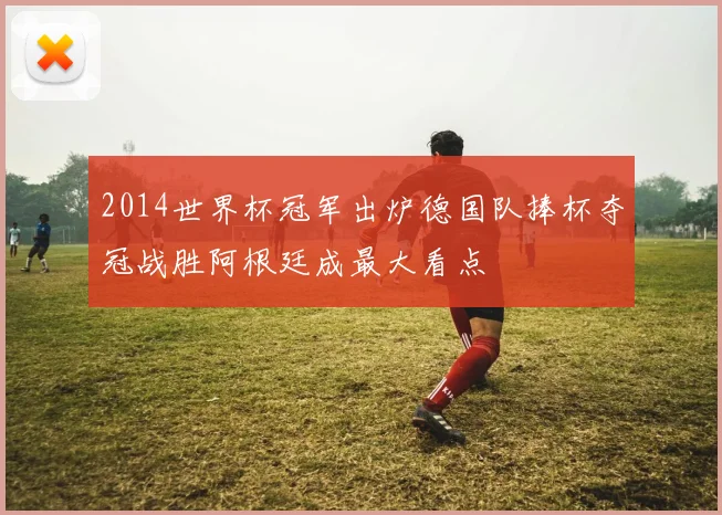 2014世界杯冠军出炉德国队捧杯夺冠战胜阿根廷成最大看点
