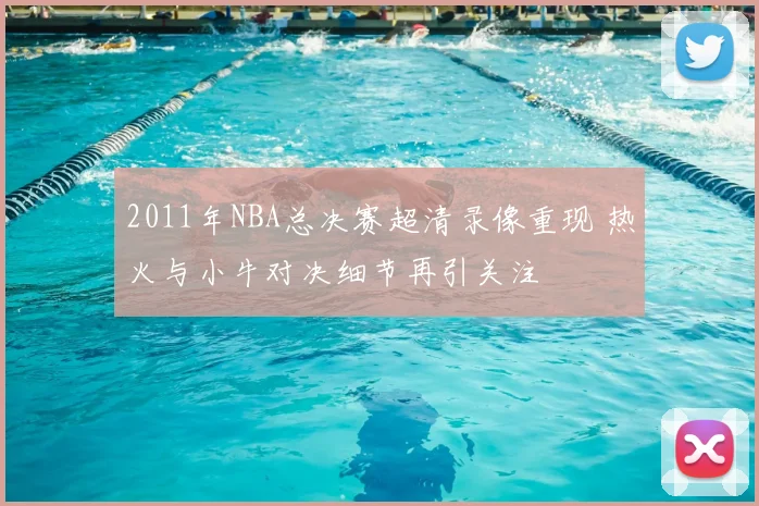 2011年NBA总决赛超清录像重现 热火与小牛对决细节再引关注