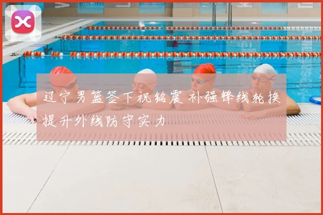 辽宁男篮签下祝铭震 补强锋线轮换提升外线防守实力