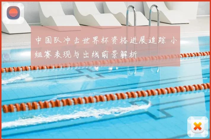 中国队冲击世界杯资格进展追踪 小组赛表现与出线前景解析
