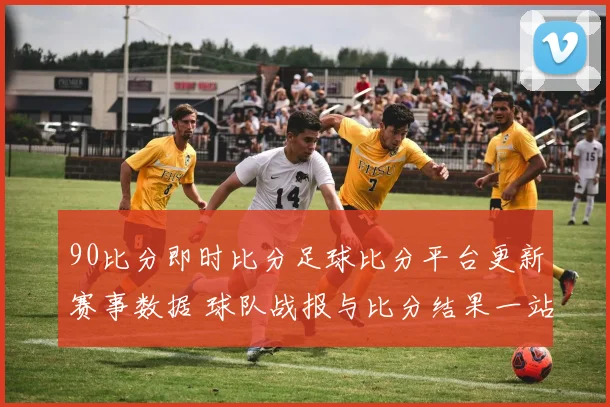 90比分即时比分足球比分平台更新赛事数据 球队战报与比分结果一站掌握