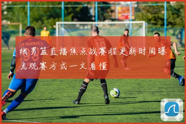 线男篮直播焦点战赛程更新时间曝光观赛方式一文看懂