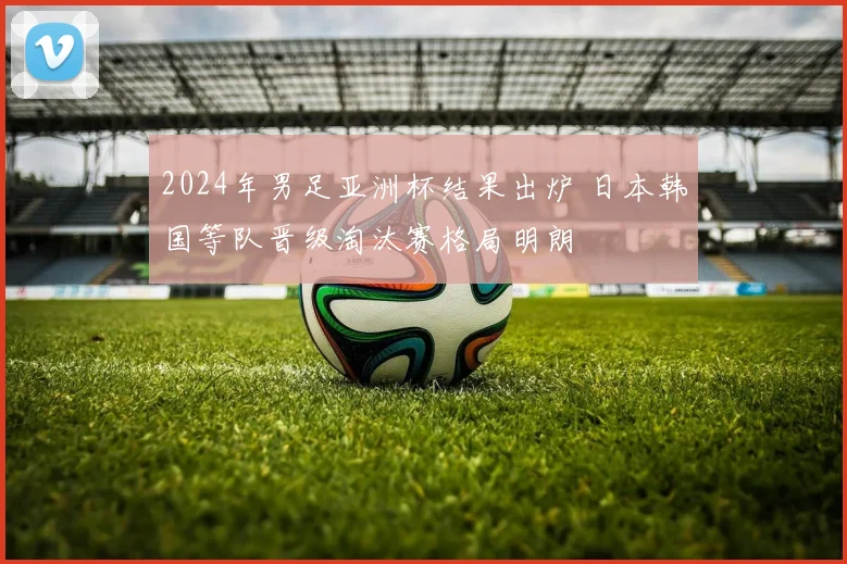 2024年男足亚洲杯结果出炉 日本韩国等队晋级淘汰赛格局明朗