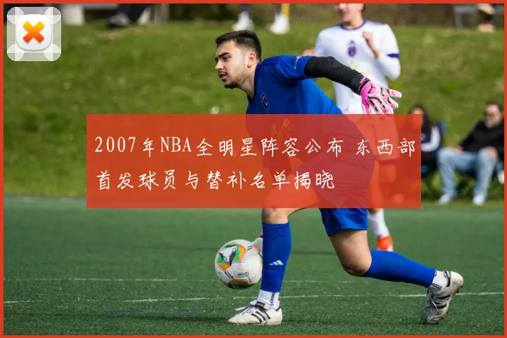2007年NBA全明星阵容公布 东西部首发球员与替补名单揭晓