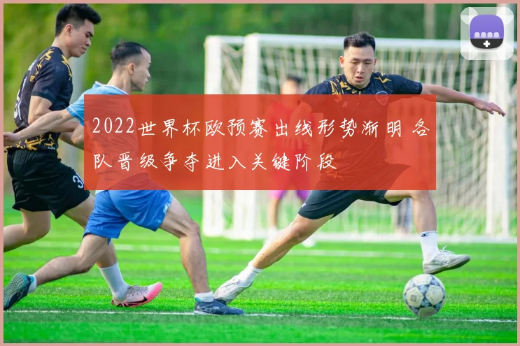 2022世界杯欧预赛出线形势渐明 各队晋级争夺进入关键阶段