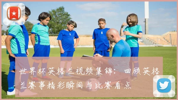 世界杯英格兰视频集锦：回顾英格兰赛事精彩瞬间与比赛看点