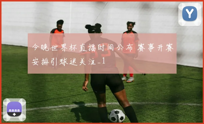 今晚世界杯直播时间公布 赛事开赛安排引球迷关注_1