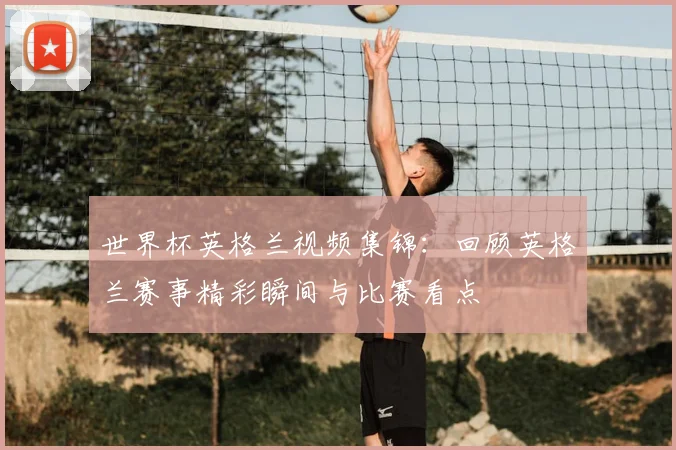 世界杯英格兰视频集锦：回顾英格兰赛事精彩瞬间与比赛看点